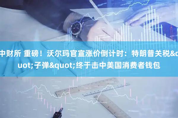 中财所 重磅！沃尔玛官宣涨价倒计时：特朗普关税&quot;子弹&quot;终于击中美国消费者钱包