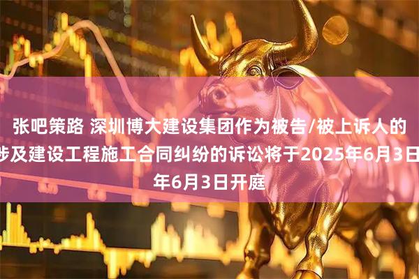 张吧策路 深圳博大建设集团作为被告/被上诉人的1起涉及建设工程施工合同纠纷的诉讼将于2025年6月3日开庭