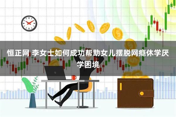 恒正网 李女士如何成功帮助女儿摆脱网瘾休学厌学困境