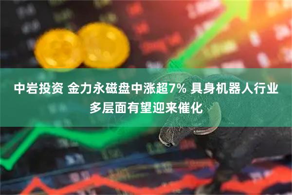 中岩投资 金力永磁盘中涨超7% 具身机器人行业多层面有望迎来催化