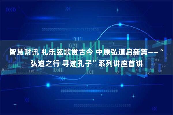 智慧财讯 礼乐弦歌贯古今 中原弘道启新篇——“弘道之行 寻迹孔子”系列讲座首讲
