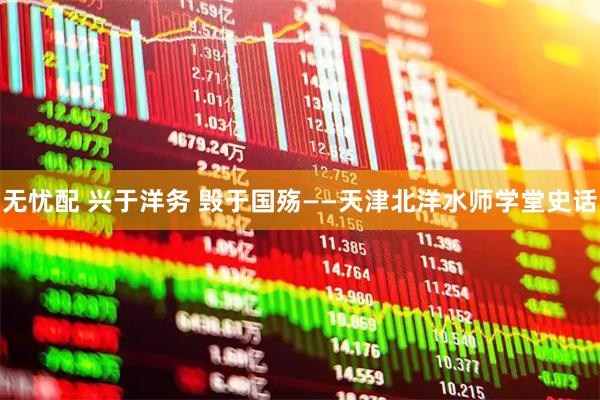 无忧配 兴于洋务 毁于国殇——天津北洋水师学堂史话