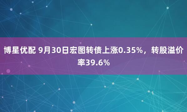博星优配 9月30日宏图转债上涨0.35%，转股溢价率39.6%