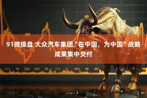 91微操盘 大众汽车集团“在中国，为中国”战略成果集中交付