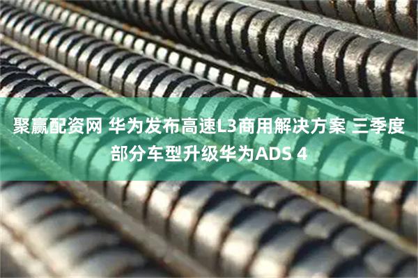 聚赢配资网 华为发布高速L3商用解决方案 三季度部分车型升级华为ADS 4