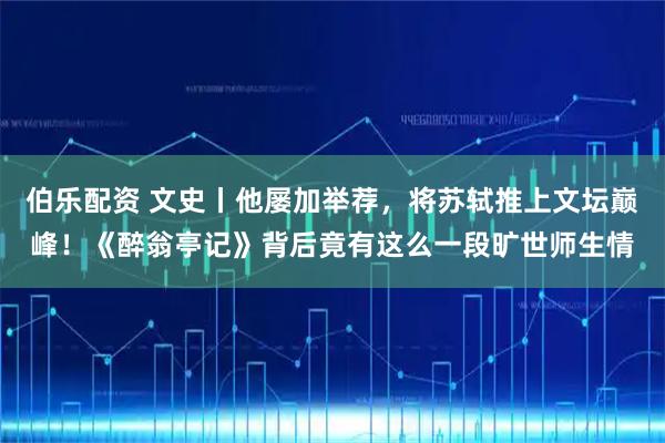 伯乐配资 文史丨他屡加举荐,将苏轼推上文坛巅峰!《醉翁亭记》背后竟有这么一段旷世师生情