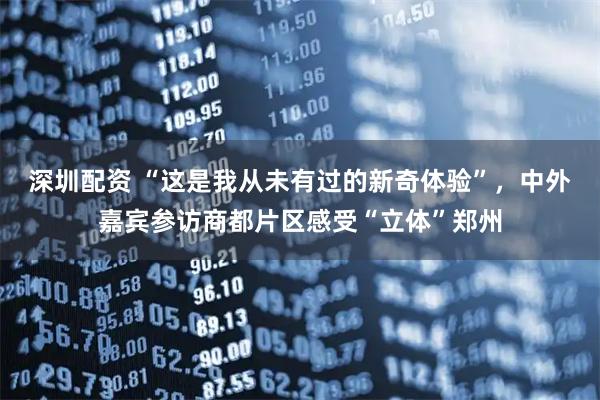 深圳配资 “这是我从未有过的新奇体验”，中外嘉宾参访商都片区感受“立体”郑州