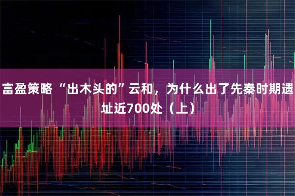 富盈策略 “出木头的”云和,为什么出了先秦时期遗址近700处(上)