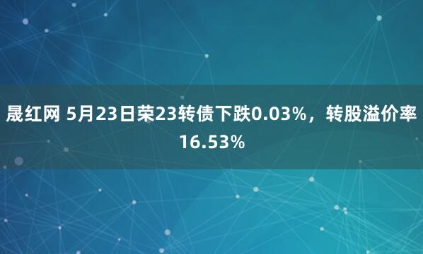 晟红网 5月23日荣23转债下跌0.03%，转股溢价率16.53%