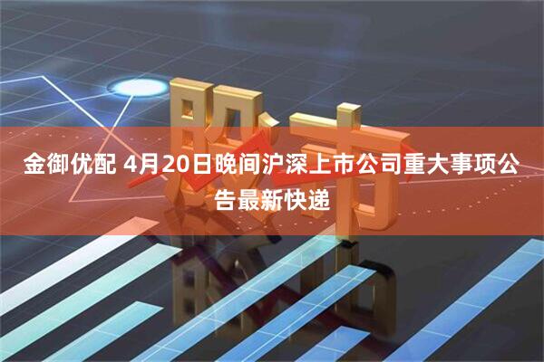 金御优配 4月20日晚间沪深上市公司重大事项公告最新快递