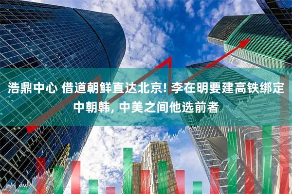 浩鼎中心 借道朝鲜直达北京! 李在明要建高铁绑定中朝韩, 中美之间他选前者