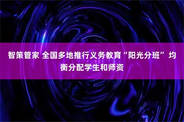 智策管家 全国多地推行义务教育“阳光分班” 均衡分配学生和师资