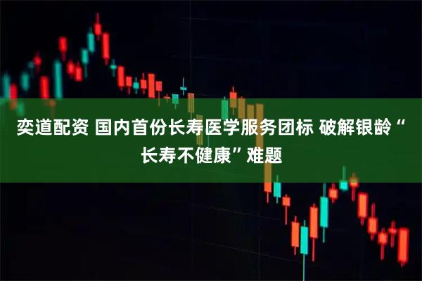 奕道配资 国内首份长寿医学服务团标 破解银龄“长寿不健康”难题
