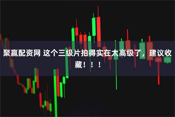 聚赢配资网 这个三级片拍得实在太高级了，建议收藏！！！