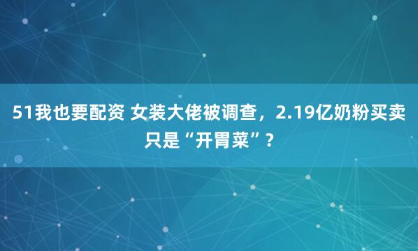 51我也要配资 女装大佬被调查，2.19亿奶粉买卖只是“开胃菜”？